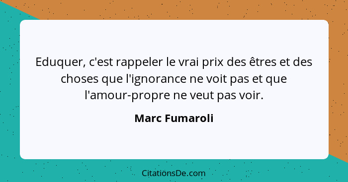 Eduquer, c'est rappeler le vrai prix des êtres et des choses que l'ignorance ne voit pas et que l'amour-propre ne veut pas voir.... - Marc Fumaroli