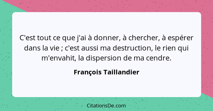 C'est tout ce que j'ai à donner, à chercher, à espérer dans la vie ; c'est aussi ma destruction, le rien qui m'envahit, la... - François Taillandier