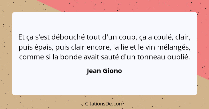 Et ça s'est débouché tout d'un coup, ça a coulé, clair, puis épais, puis clair encore, la lie et le vin mélangés, comme si la bonde avait... - Jean Giono