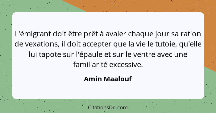 L'émigrant doit être prêt à avaler chaque jour sa ration de vexations, il doit accepter que la vie le tutoie, qu'elle lui tapote sur l'... - Amin Maalouf