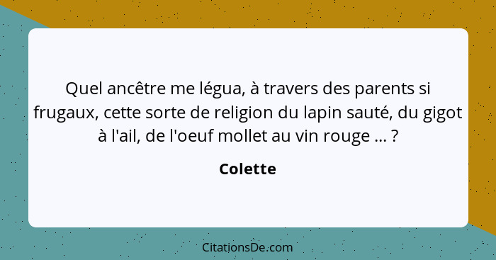 Quel ancêtre me légua, à travers des parents si frugaux, cette sorte de religion du lapin sauté, du gigot à l'ail, de l'oeuf mollet au vin r... - Colette