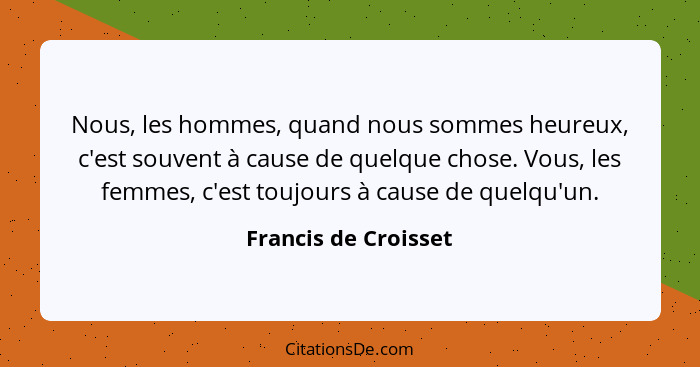 Nous, les hommes, quand nous sommes heureux, c'est souvent à cause de quelque chose. Vous, les femmes, c'est toujours à cause de... - Francis de Croisset