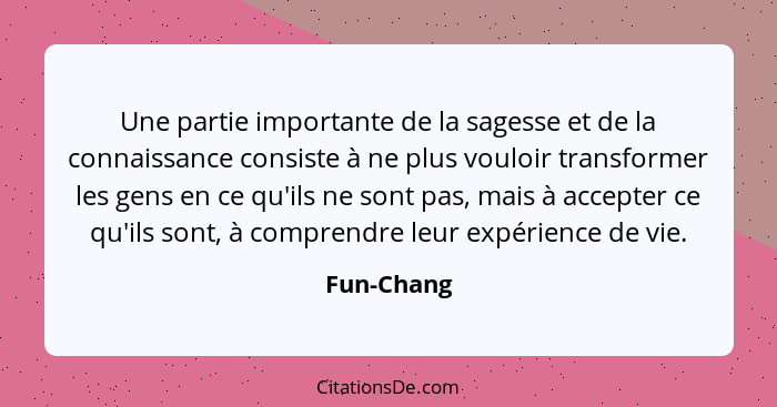 Une partie importante de la sagesse et de la connaissance consiste à ne plus vouloir transformer les gens en ce qu'ils ne sont pas, mais à... - Fun-Chang