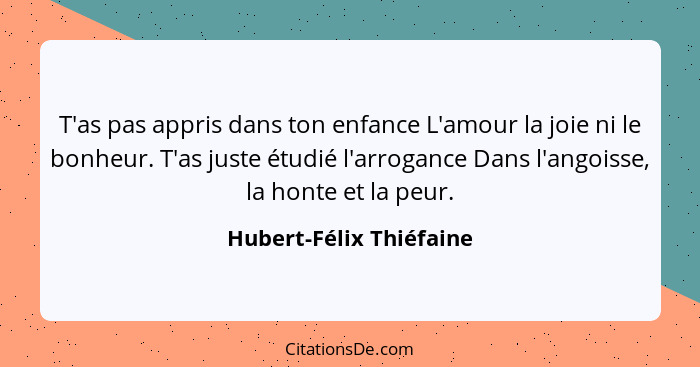 T'as pas appris dans ton enfance L'amour la joie ni le bonheur. T'as juste étudié l'arrogance Dans l'angoisse, la honte et la... - Hubert-Félix Thiéfaine