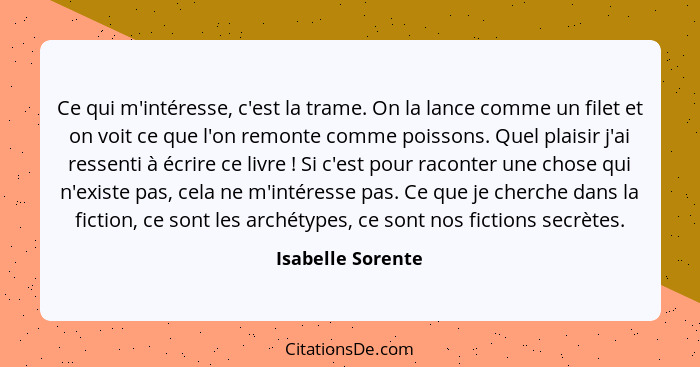 Ce qui m'intéresse, c'est la trame. On la lance comme un filet et on voit ce que l'on remonte comme poissons. Quel plaisir j'ai res... - Isabelle Sorente