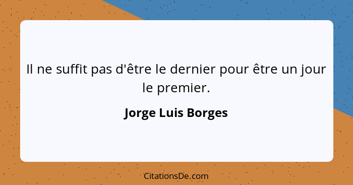 Il ne suffit pas d'être le dernier pour être un jour le premier.... - Jorge Luis Borges