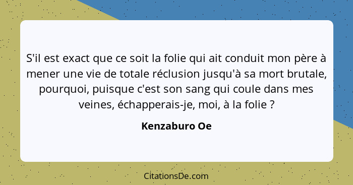 S'il est exact que ce soit la folie qui ait conduit mon père à mener une vie de totale réclusion jusqu'à sa mort brutale, pourquoi, pui... - Kenzaburo Oe