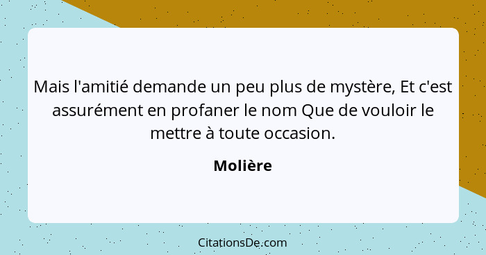 Mais l'amitié demande un peu plus de mystère, Et c'est assurément en profaner le nom Que de vouloir le mettre à toute occasion.... - Molière