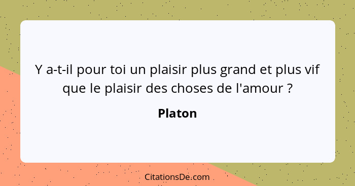 Y a-t-il pour toi un plaisir plus grand et plus vif que le plaisir des choses de l'amour ?... - Platon