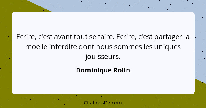 Ecrire, c'est avant tout se taire. Ecrire, c'est partager la moelle interdite dont nous sommes les uniques jouisseurs.... - Dominique Rolin