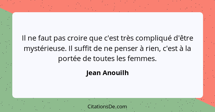 Il ne faut pas croire que c'est très compliqué d'être mystérieuse. Il suffit de ne penser à rien, c'est à la portée de toutes les femme... - Jean Anouilh