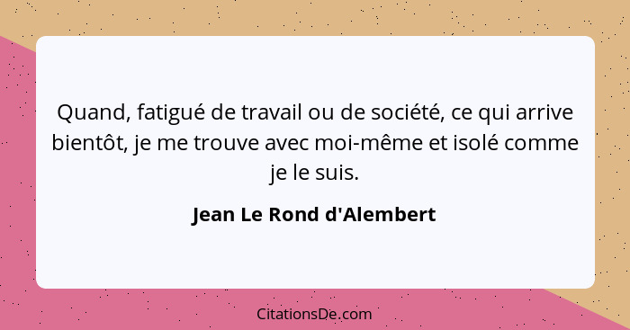 Quand, fatigué de travail ou de société, ce qui arrive bientôt, je me trouve avec moi-même et isolé comme je le suis.... - Jean Le Rond d'Alembert