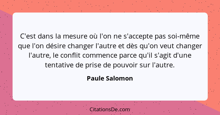 C'est dans la mesure où l'on ne s'accepte pas soi-même que l'on désire changer l'autre et dès qu'on veut changer l'autre, le conflit c... - Paule Salomon