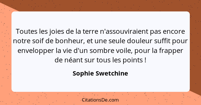 Toutes les joies de la terre n'assouviraient pas encore notre soif de bonheur, et une seule douleur suffit pour envelopper la vie d... - Sophie Swetchine