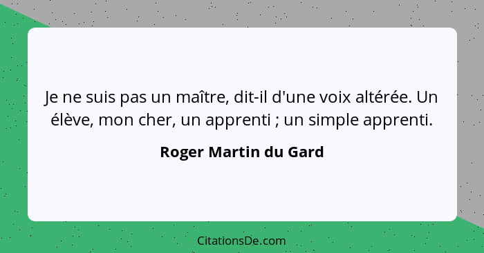 Je ne suis pas un maître, dit-il d'une voix altérée. Un élève, mon cher, un apprenti ; un simple apprenti.... - Roger Martin du Gard