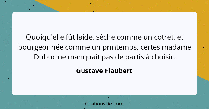 Quoiqu'elle fût laide, sèche comme un cotret, et bourgeonnée comme un printemps, certes madame Dubuc ne manquait pas de partis à ch... - Gustave Flaubert