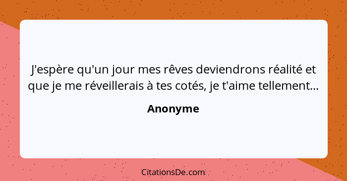 J'espère qu'un jour mes rêves deviendrons réalité et que je me réveillerais à tes cotés, je t'aime tellement...... - Anonyme