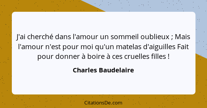 J'ai cherché dans l'amour un sommeil oublieux ; Mais l'amour n'est pour moi qu'un matelas d'aiguilles Fait pour donner à boi... - Charles Baudelaire