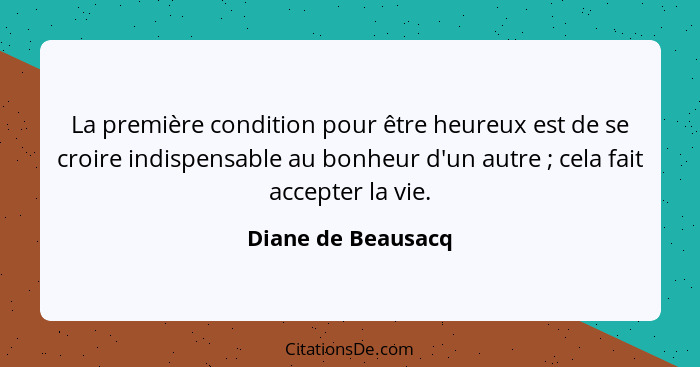 La première condition pour être heureux est de se croire indispensable au bonheur d'un autre ; cela fait accepter la vie.... - Diane de Beausacq