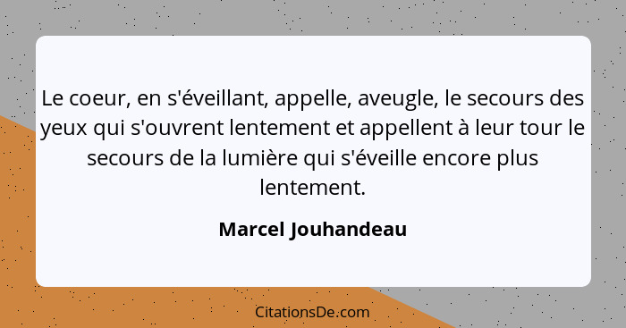 Le coeur, en s'éveillant, appelle, aveugle, le secours des yeux qui s'ouvrent lentement et appellent à leur tour le secours de la... - Marcel Jouhandeau