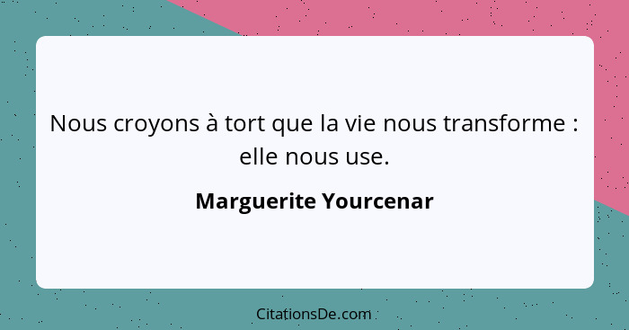 Nous croyons à tort que la vie nous transforme : elle nous use.... - Marguerite Yourcenar