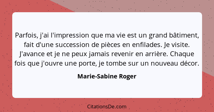 Parfois, j'ai l'impression que ma vie est un grand bâtiment, fait d'une succession de pièces en enfilades. Je visite. J'avance et... - Marie-Sabine Roger