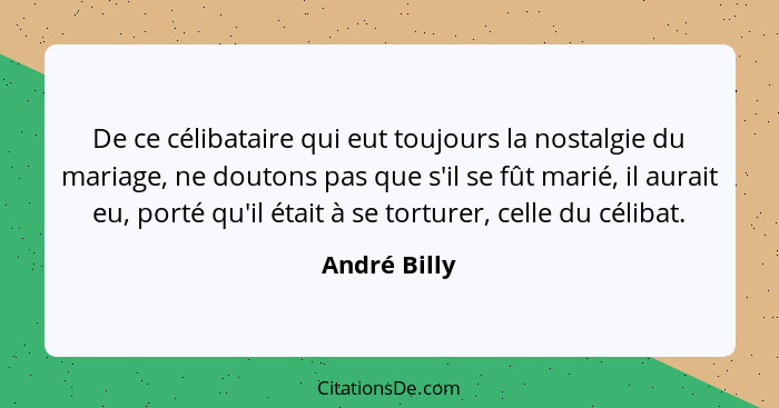 De ce célibataire qui eut toujours la nostalgie du mariage, ne doutons pas que s'il se fût marié, il aurait eu, porté qu'il était à se t... - André Billy