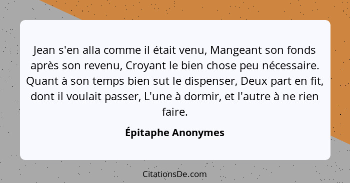 Jean s'en alla comme il était venu, Mangeant son fonds après son revenu, Croyant le bien chose peu nécessaire. Quant à son temps b... - Épitaphe Anonymes