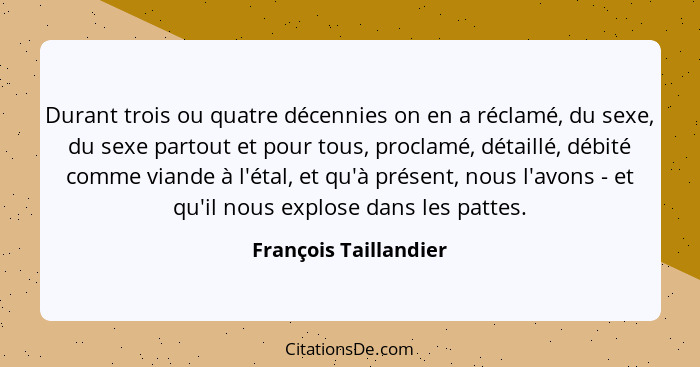 Durant trois ou quatre décennies on en a réclamé, du sexe, du sexe partout et pour tous, proclamé, détaillé, débité comme viand... - François Taillandier