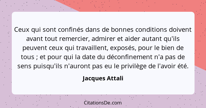 Ceux qui sont confinés dans de bonnes conditions doivent avant tout remercier, admirer et aider autant qu'ils peuvent ceux qui travai... - Jacques Attali