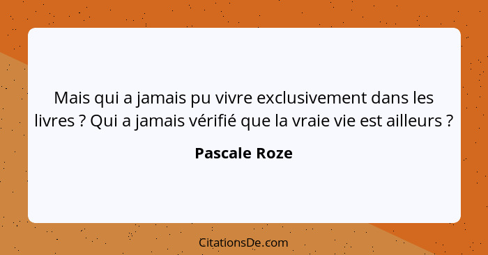 Mais qui a jamais pu vivre exclusivement dans les livres ? Qui a jamais vérifié que la vraie vie est ailleurs ?... - Pascale Roze