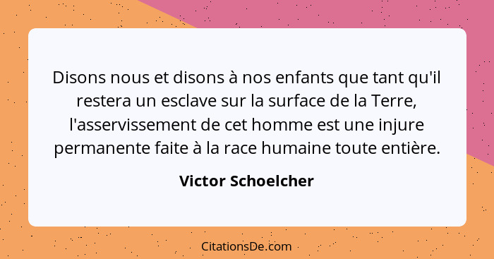 Disons nous et disons à nos enfants que tant qu'il restera un esclave sur la surface de la Terre, l'asservissement de cet homme es... - Victor Schoelcher