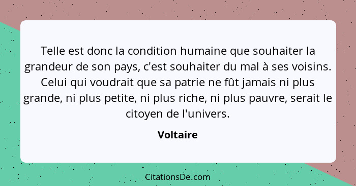 Telle est donc la condition humaine que souhaiter la grandeur de son pays, c'est souhaiter du mal à ses voisins. Celui qui voudrait que sa... - Voltaire