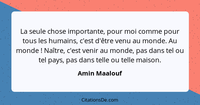 La seule chose importante, pour moi comme pour tous les humains, c'est d'être venu au monde. Au monde ! Naître, c'est venir au mon... - Amin Maalouf