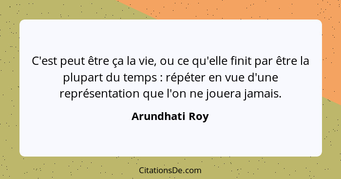 C'est peut être ça la vie, ou ce qu'elle finit par être la plupart du temps : répéter en vue d'une représentation que l'on ne jou... - Arundhati Roy