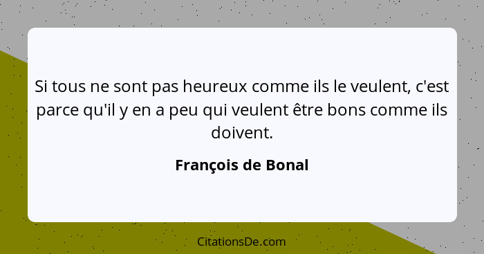 Si tous ne sont pas heureux comme ils le veulent, c'est parce qu'il y en a peu qui veulent être bons comme ils doivent.... - François de Bonal