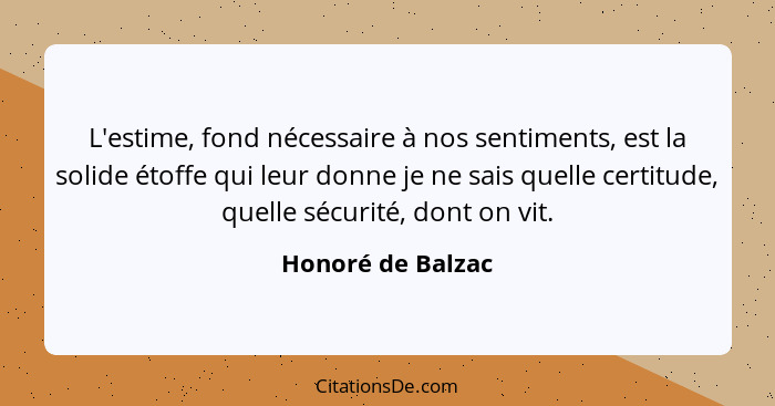 L'estime, fond nécessaire à nos sentiments, est la solide étoffe qui leur donne je ne sais quelle certitude, quelle sécurité, dont... - Honoré de Balzac