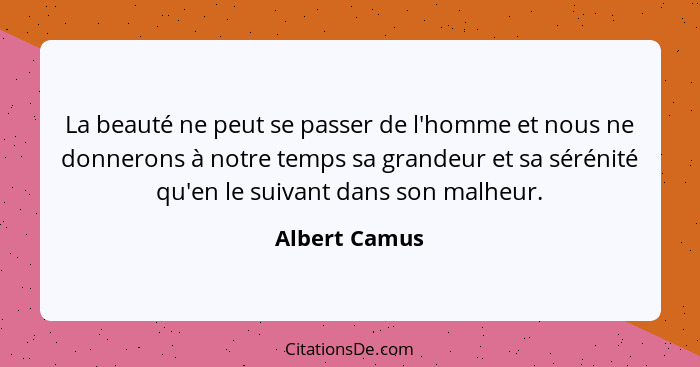 La beauté ne peut se passer de l'homme et nous ne donnerons à notre temps sa grandeur et sa sérénité qu'en le suivant dans son malheur.... - Albert Camus