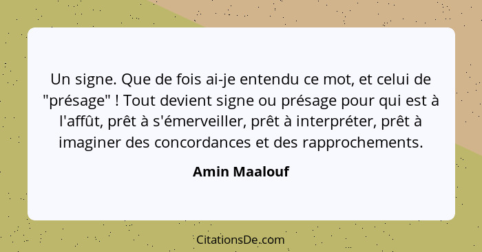 Un signe. Que de fois ai-je entendu ce mot, et celui de "présage" ! Tout devient signe ou présage pour qui est à l'affût, prêt à s... - Amin Maalouf