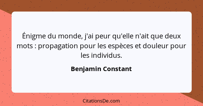 Énigme du monde, j'ai peur qu'elle n'ait que deux mots : propagation pour les espèces et douleur pour les individus.... - Benjamin Constant