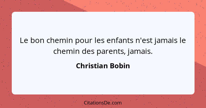 Le bon chemin pour les enfants n'est jamais le chemin des parents, jamais.... - Christian Bobin