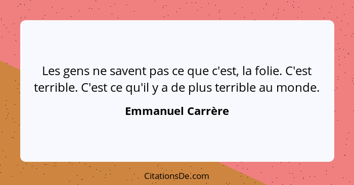 Les gens ne savent pas ce que c'est, la folie. C'est terrible. C'est ce qu'il y a de plus terrible au monde.... - Emmanuel Carrère