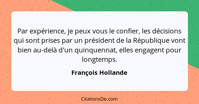 Par expérience, je peux vous le confier, les décisions qui sont prises par un président de la République vont bien au-delà d'un qu... - François Hollande