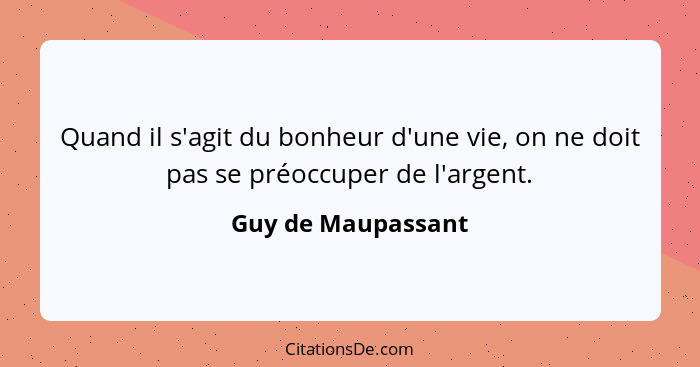 Quand il s'agit du bonheur d'une vie, on ne doit pas se préoccuper de l'argent.... - Guy de Maupassant