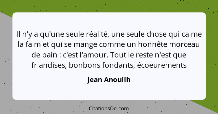 Il n'y a qu'une seule réalité, une seule chose qui calme la faim et qui se mange comme un honnête morceau de pain : c'est l'amour.... - Jean Anouilh