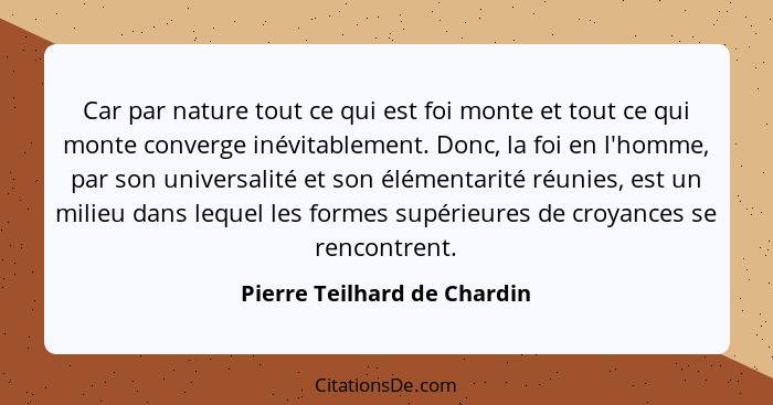 Car par nature tout ce qui est foi monte et tout ce qui monte converge inévitablement. Donc, la foi en l'homme, par son u... - Pierre Teilhard de Chardin