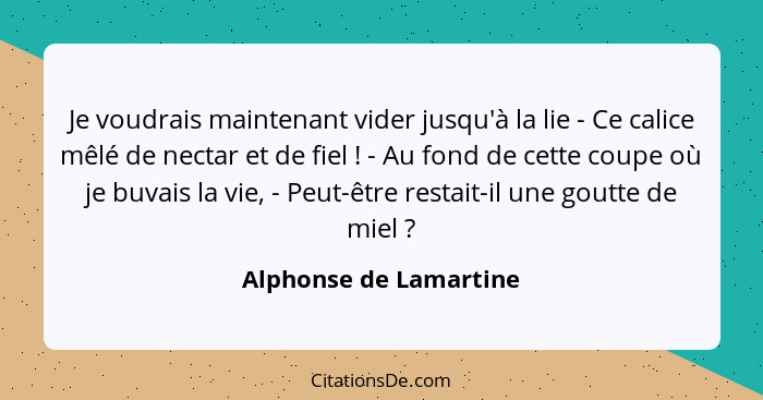 Je voudrais maintenant vider jusqu'à la lie - Ce calice mêlé de nectar et de fiel ! - Au fond de cette coupe où je buvais... - Alphonse de Lamartine