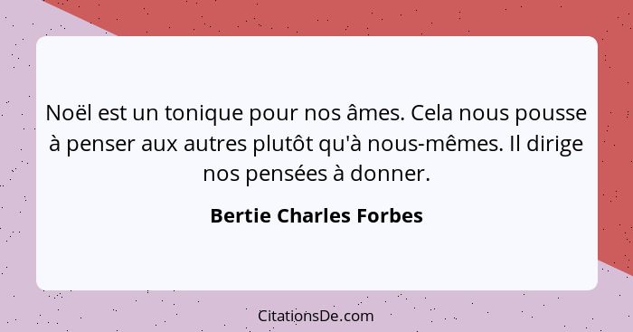 Noël est un tonique pour nos âmes. Cela nous pousse à penser aux autres plutôt qu'à nous-mêmes. Il dirige nos pensées à donner... - Bertie Charles Forbes