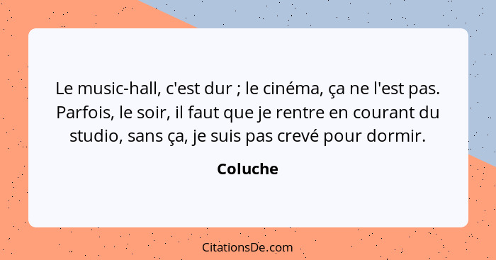 Le music-hall, c'est dur ; le cinéma, ça ne l'est pas. Parfois, le soir, il faut que je rentre en courant du studio, sans ça, je suis p... - Coluche