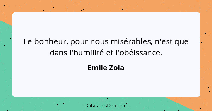 Le bonheur, pour nous misérables, n'est que dans l'humilité et l'obéissance.... - Emile Zola